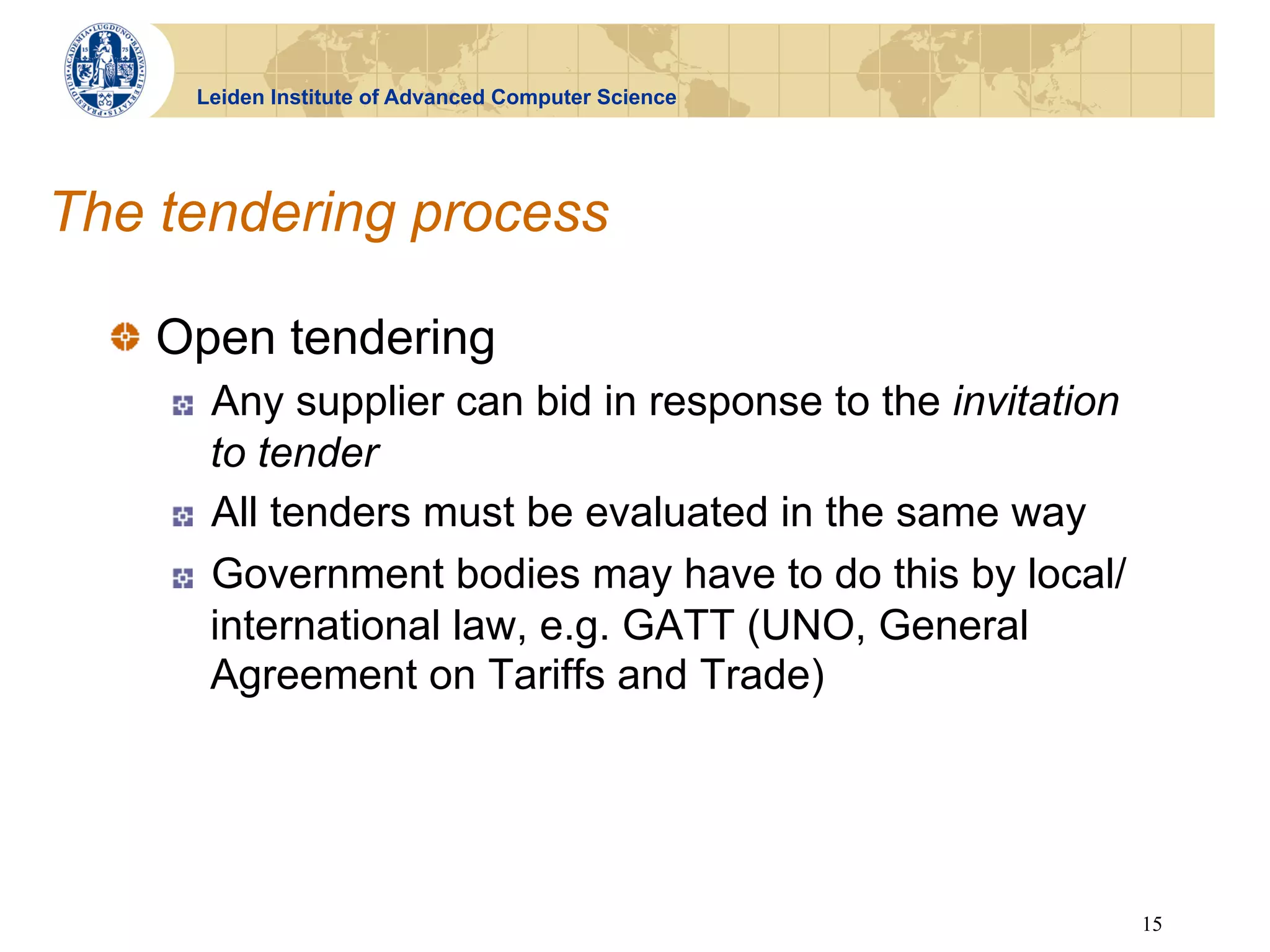 Leiden Institute of Advanced Computer Science




The tendering process

  !   Open tendering
    !    Any supplier can bid in response to the invitation
         to tender
    !    All tenders must be evaluated in the same way
    !    Government bodies may have to do this by local/
         international law, e.g. GATT (UNO, General
         Agreement on Tariffs and Trade)




                                                              15
 