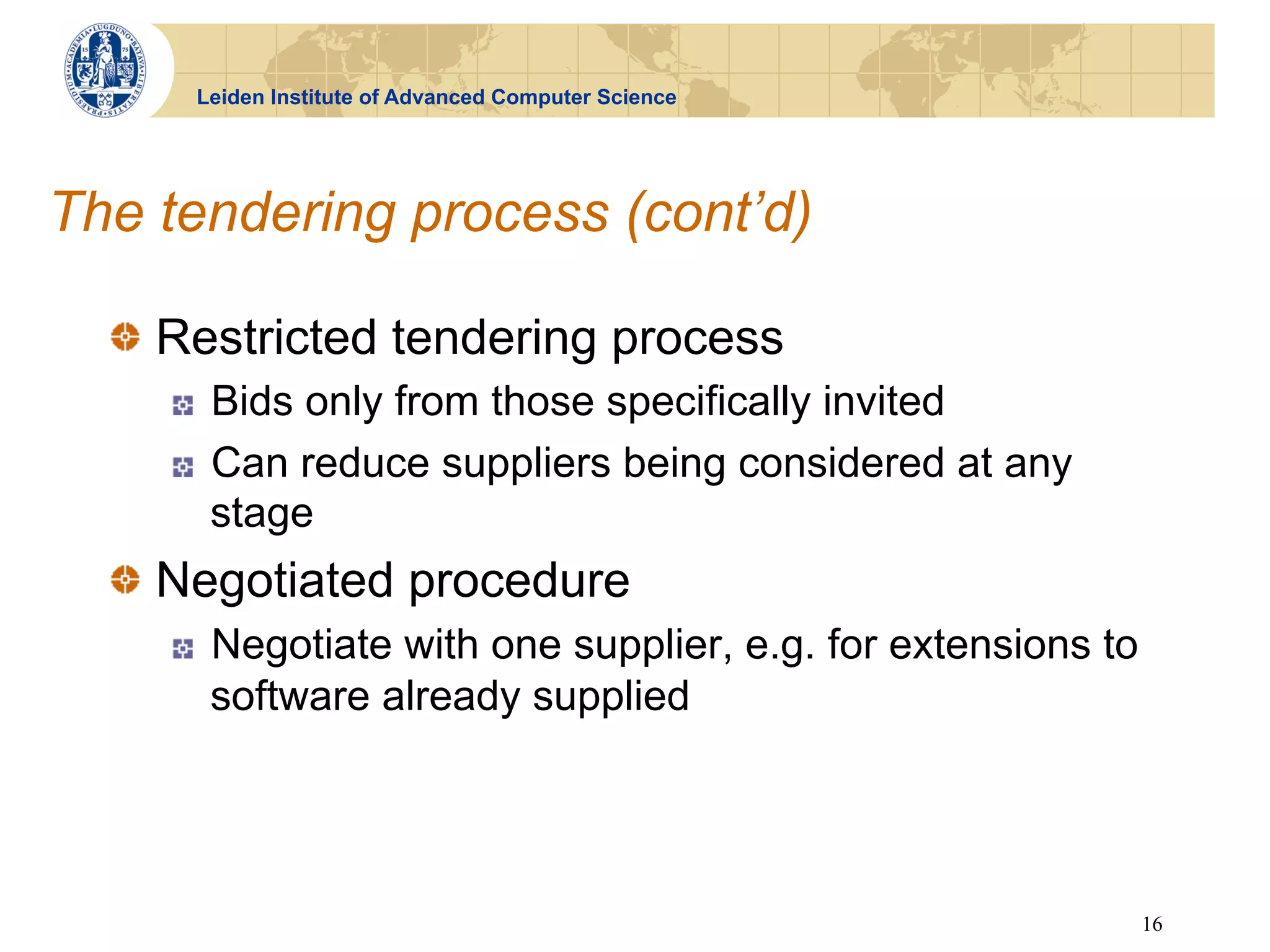 Leiden Institute of Advanced Computer Science




The tendering process (cont’d)

  !   Restricted tendering process
     !    Bids only from those specifically invited
     !    Can reduce suppliers being considered at any
          stage
  !   Negotiated procedure
     !    Negotiate with one supplier, e.g. for extensions to
          software already supplied




                                                                16
 
