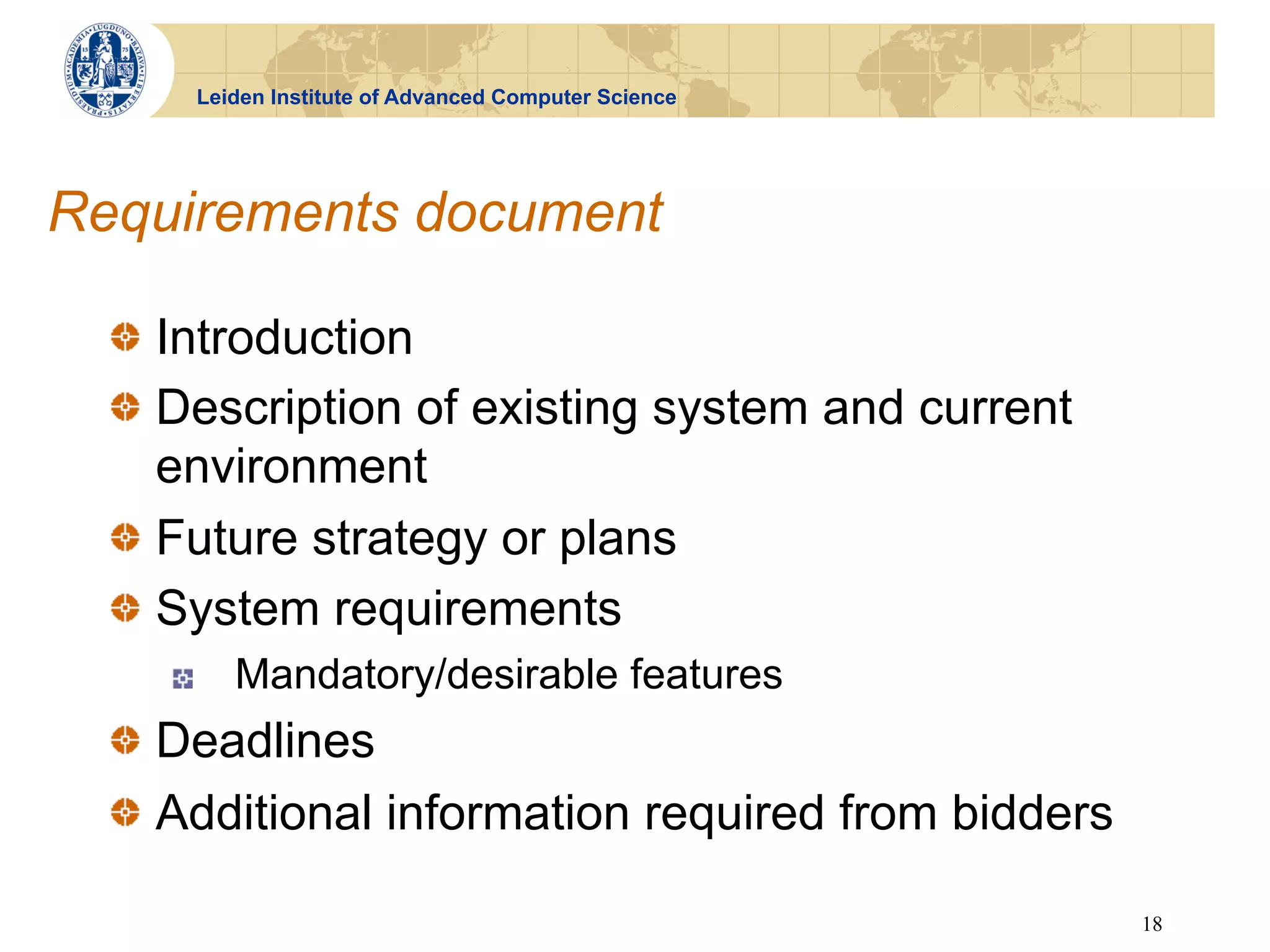 Leiden Institute of Advanced Computer Science




Requirements document

  !   Introduction
  !   Description of existing system and current
      environment
  !   Future strategy or plans
  !   System requirements
     !    Mandatory/desirable features
  !   Deadlines
  !   Additional information required from bidders

                                                      18
 