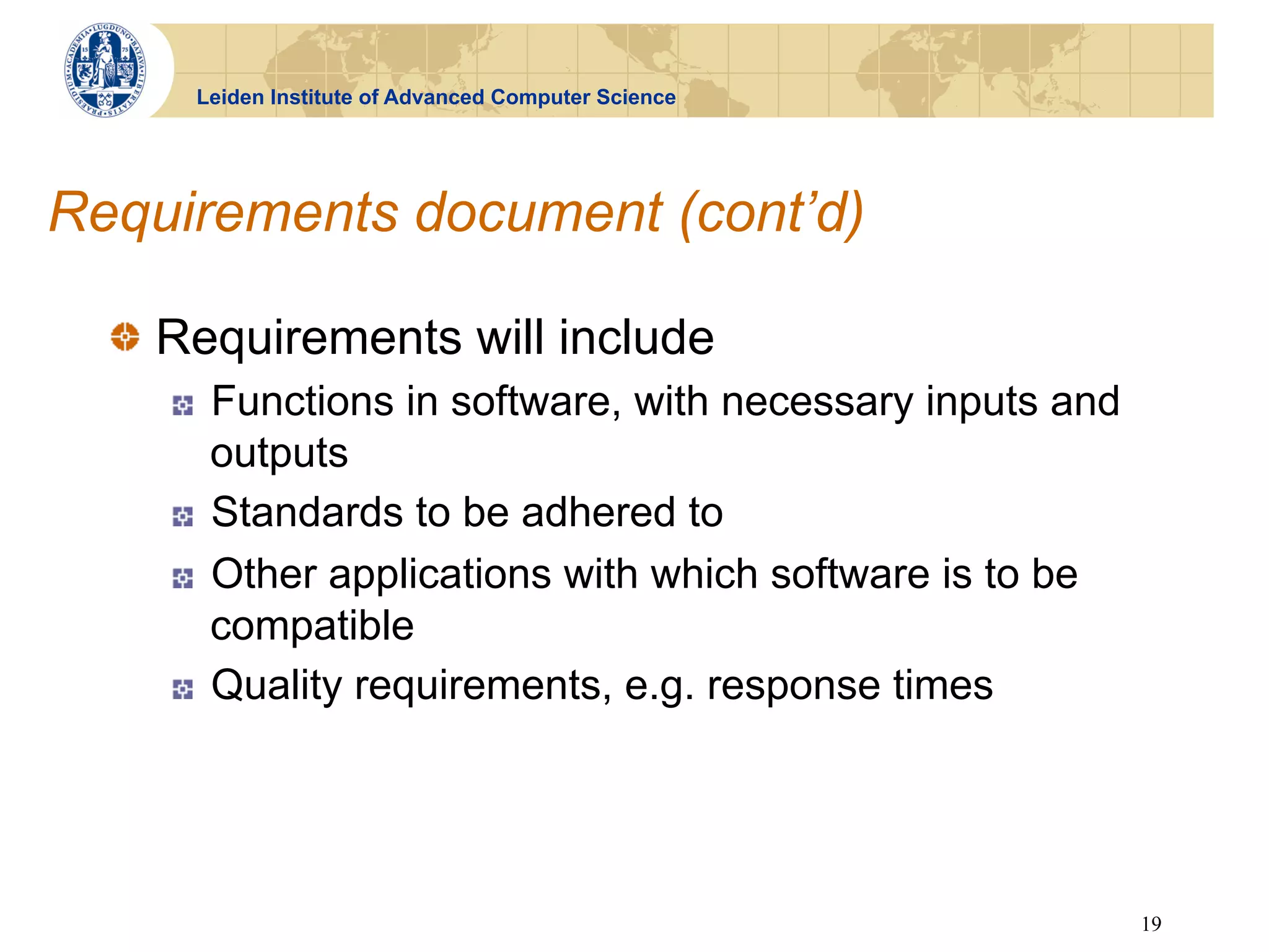 Leiden Institute of Advanced Computer Science




Requirements document (cont’d)

  !   Requirements will include
     !    Functions in software, with necessary inputs and
          outputs
     !    Standards to be adhered to
     !    Other applications with which software is to be
          compatible
     !    Quality requirements, e.g. response times




                                                             19
 
