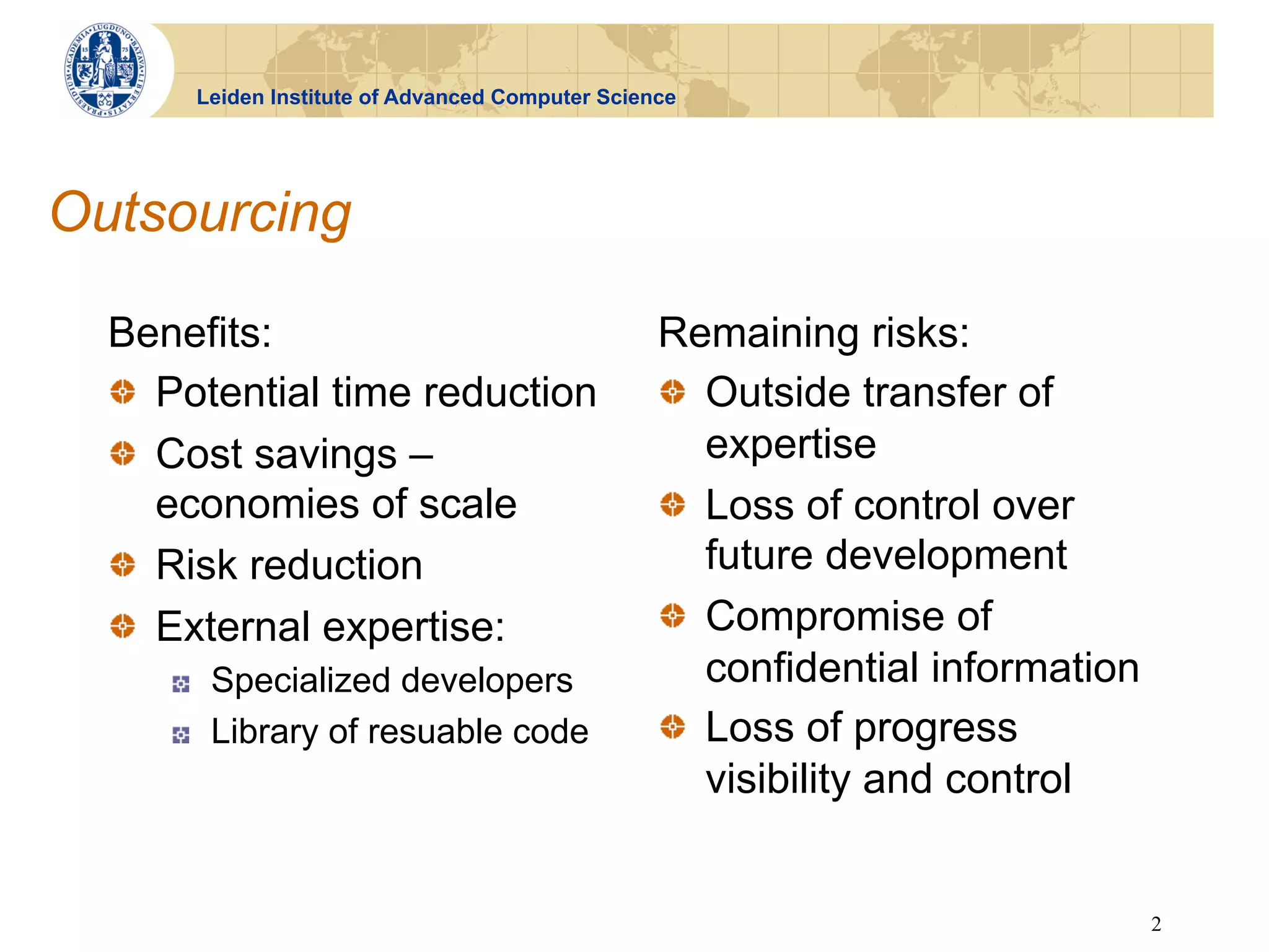 Leiden Institute of Advanced Computer Science




Outsourcing

  Benefits:                                          Remaining risks:
  !   Potential time reduction                       !   Outside transfer of
  !   Cost savings –                                     expertise
      economies of scale                             !   Loss of control over
  !   Risk reduction                                     future development
  !   External expertise:                            !   Compromise of
     !     Specialized developers                        confidential information
     !     Library of resuable code                  !   Loss of progress
                                                         visibility and control


                                                                                    2
 