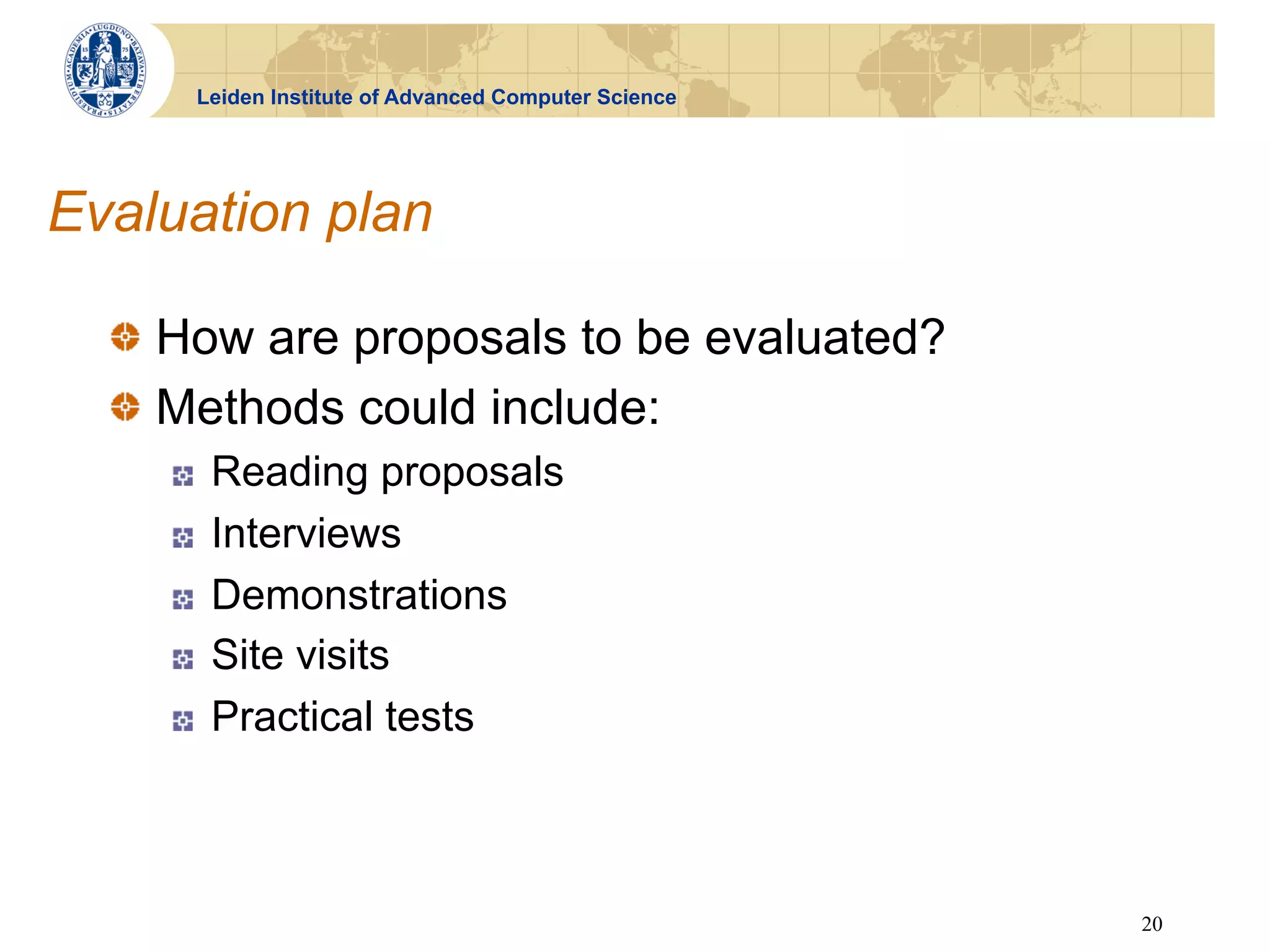 Leiden Institute of Advanced Computer Science




Evaluation plan

  !   How are proposals to be evaluated?
  !   Methods could include:
    !    Reading proposals
    !    Interviews
    !    Demonstrations
    !    Site visits
    !    Practical tests



                                                      20
 
