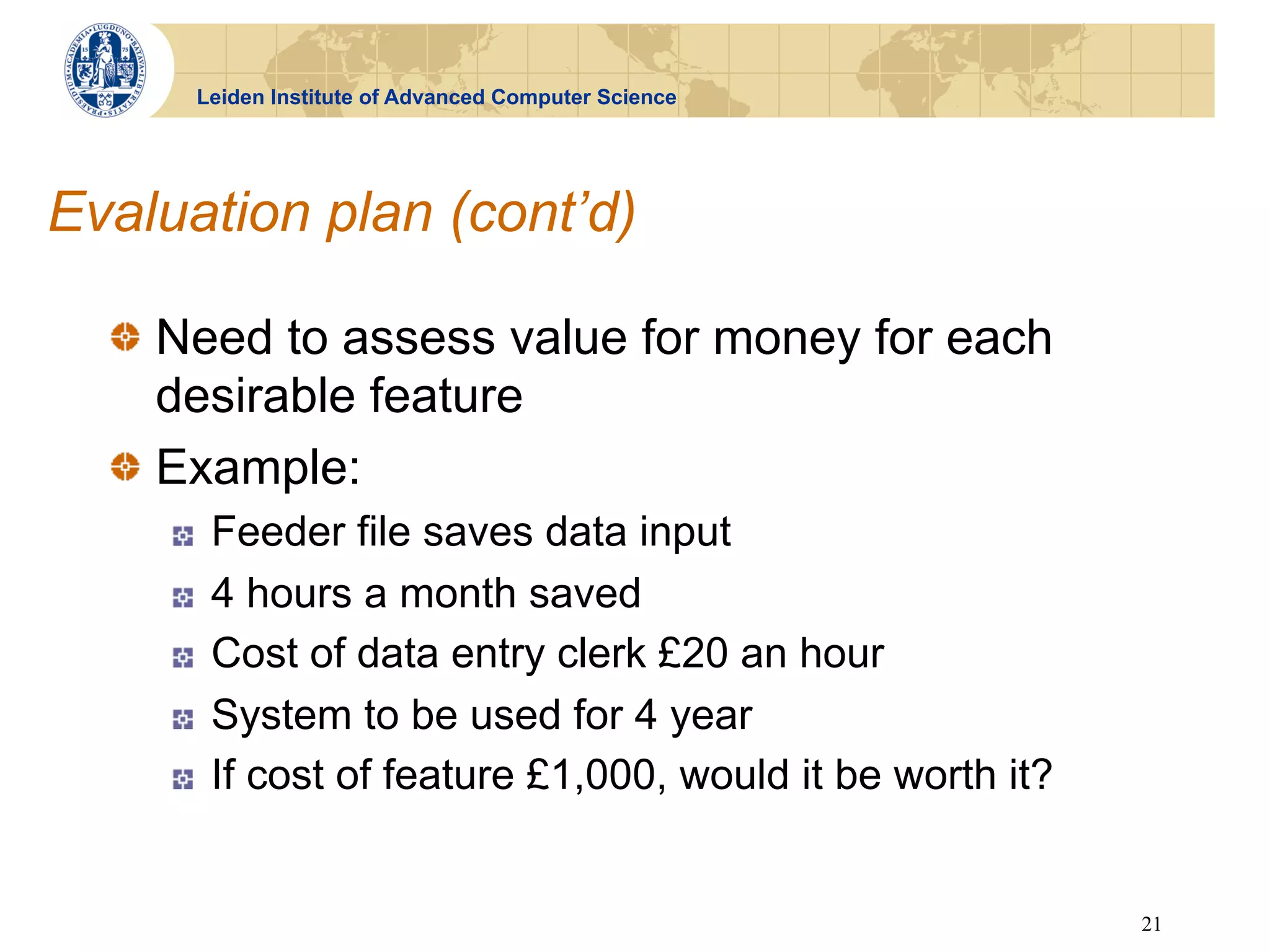 Leiden Institute of Advanced Computer Science




Evaluation plan (cont’d)

  !   Need to assess value for money for each
      desirable feature
  !   Example:
     !    Feeder file saves data input
     !    4 hours a month saved
     !    Cost of data entry clerk £20 an hour
     !    System to be used for 4 year
     !    If cost of feature £1,000, would it be worth it?


                                                             21
 