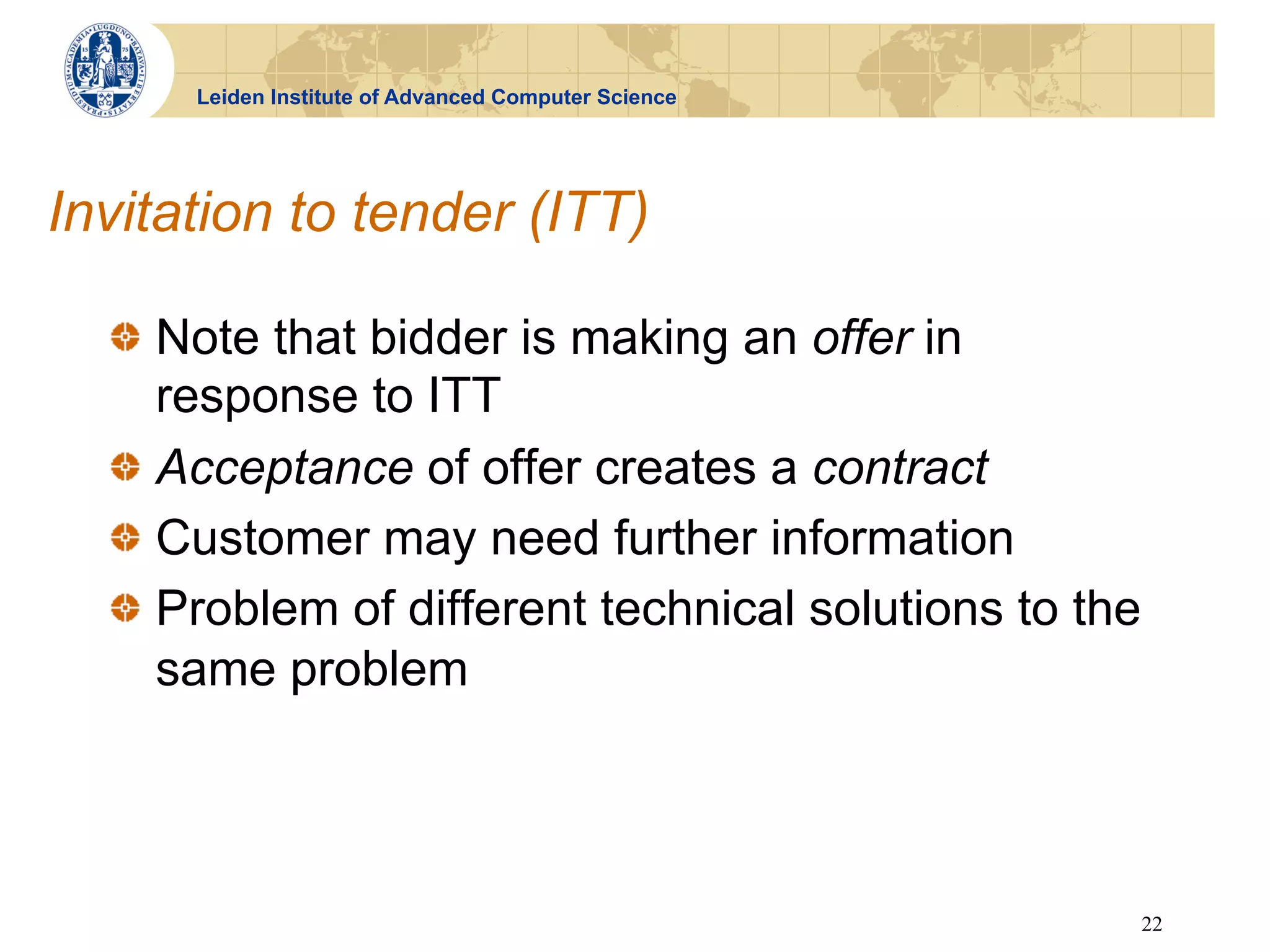 Leiden Institute of Advanced Computer Science




Invitation to tender (ITT)

  !   Note that bidder is making an offer in
      response to ITT
  !   Acceptance of offer creates a contract
  !   Customer may need further information
  !   Problem of different technical solutions to the
      same problem



                                                        22
 