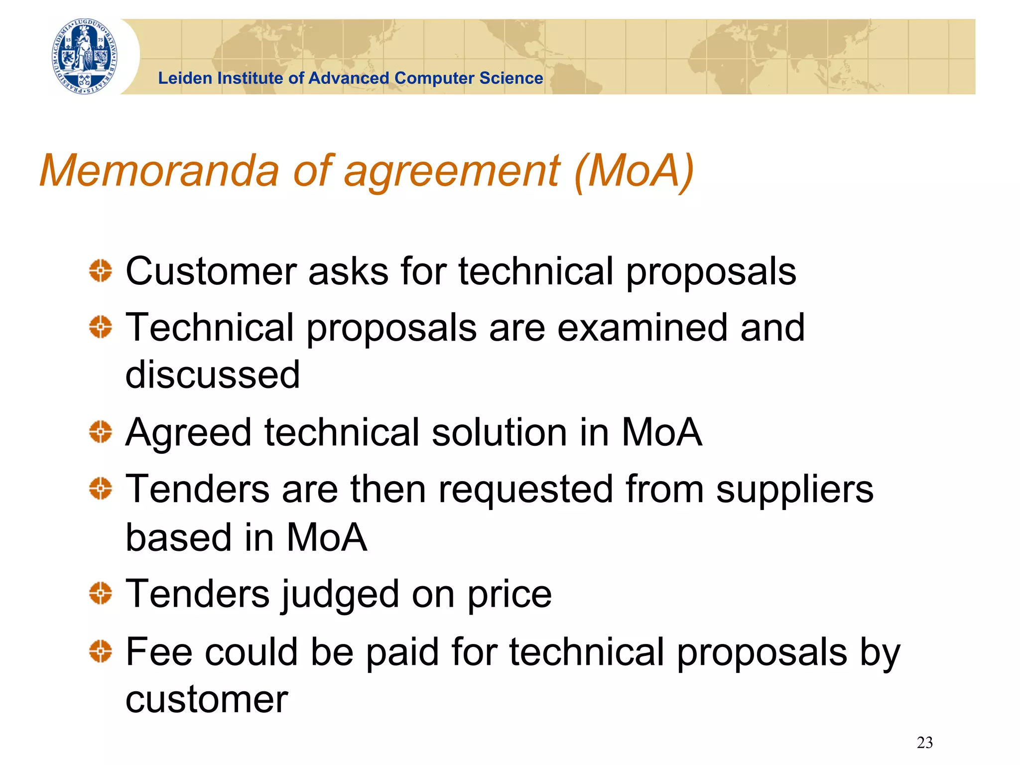 Leiden Institute of Advanced Computer Science




Memoranda of agreement (MoA)

  !   Customer asks for technical proposals
  !   Technical proposals are examined and
      discussed
  !   Agreed technical solution in MoA
  !   Tenders are then requested from suppliers
      based in MoA
  !   Tenders judged on price
  !   Fee could be paid for technical proposals by
      customer
                                                      23
 