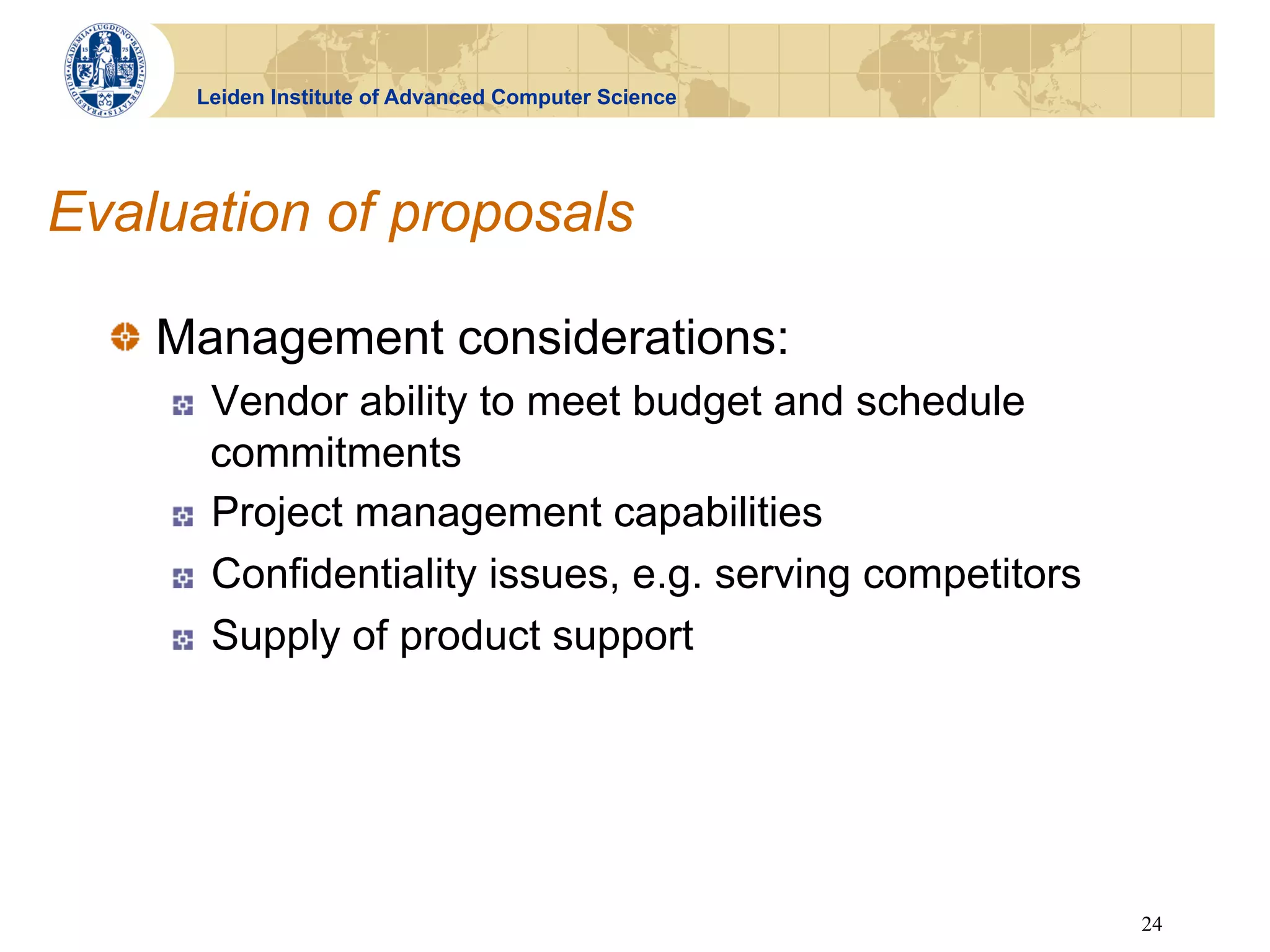Leiden Institute of Advanced Computer Science




Evaluation of proposals

  !   Management considerations:
    !    Vendor ability to meet budget and schedule
         commitments
    !    Project management capabilities
    !    Confidentiality issues, e.g. serving competitors
    !    Supply of product support




                                                            24
 