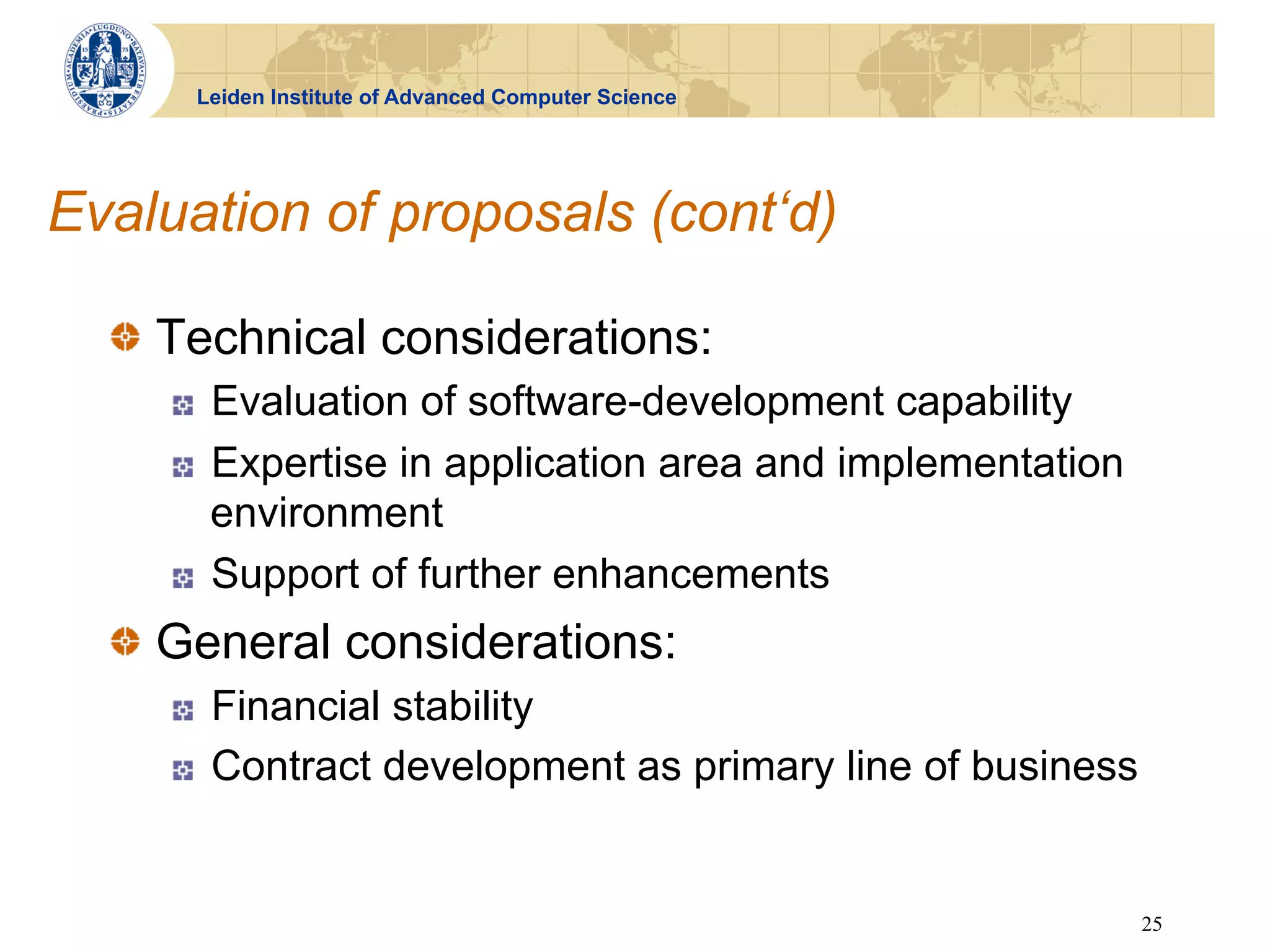 Leiden Institute of Advanced Computer Science




Evaluation of proposals (cont‘d)

  !   Technical considerations:
     !    Evaluation of software-development capability
     !    Expertise in application area and implementation
          environment
     !    Support of further enhancements
  !   General considerations:
     !    Financial stability
     !    Contract development as primary line of business


                                                             25
 