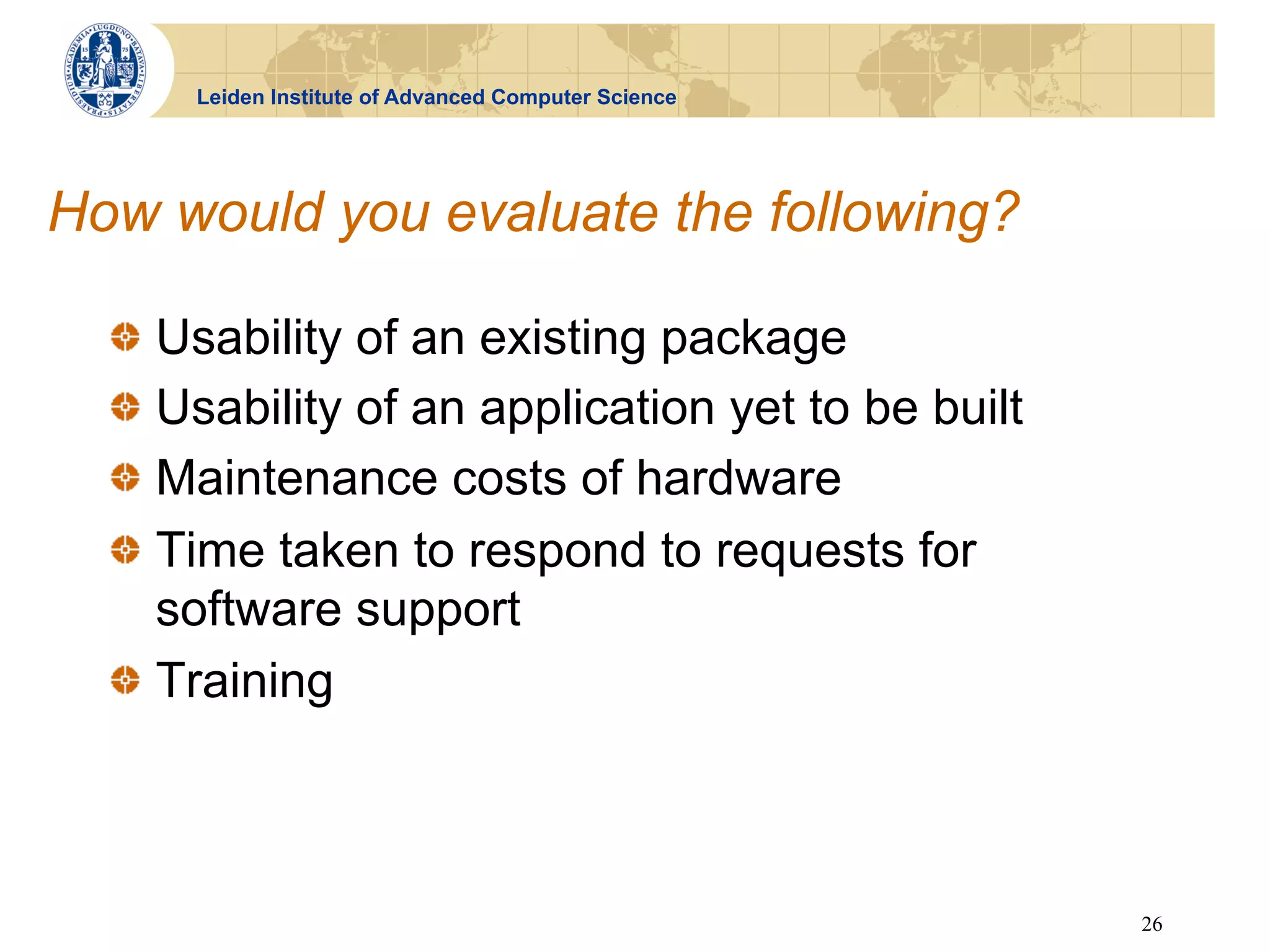 Leiden Institute of Advanced Computer Science




How would you evaluate the following?

  !   Usability of an existing package
  !   Usability of an application yet to be built
  !   Maintenance costs of hardware
  !   Time taken to respond to requests for
      software support
  !   Training



                                                      26
 