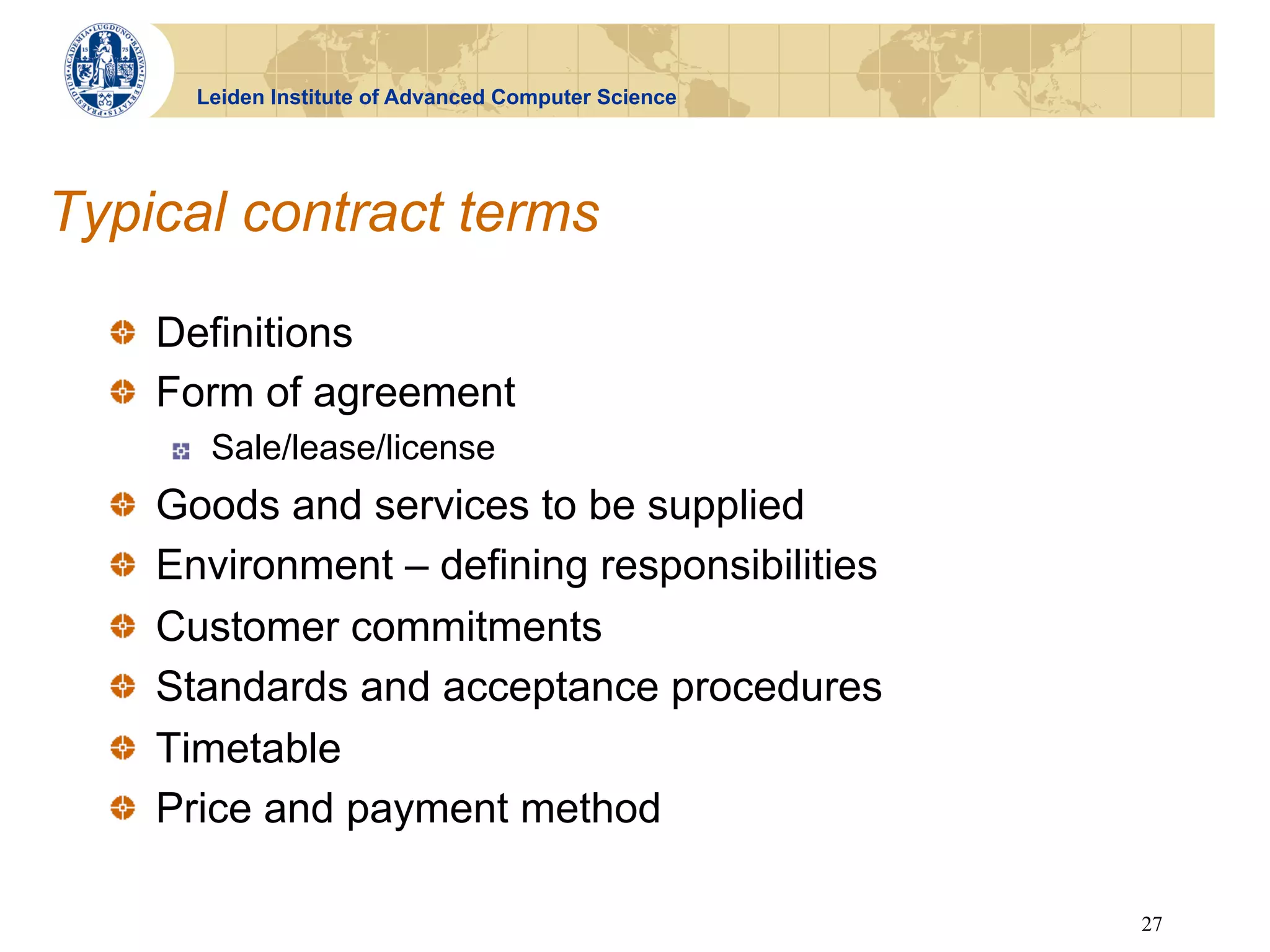 Leiden Institute of Advanced Computer Science




Typical contract terms

  !   Definitions
  !   Form of agreement
          !     Sale/lease/license
  !       Goods and services to be supplied
  !       Environment – defining responsibilities
  !       Customer commitments
  !       Standards and acceptance procedures
  !       Timetable
  !       Price and payment method

                                                               27
 