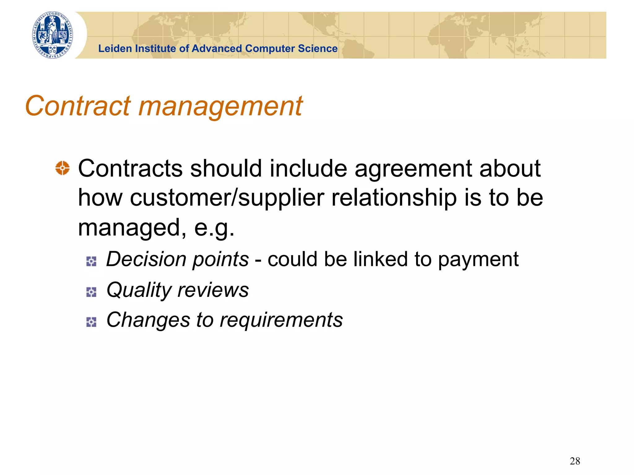 Leiden Institute of Advanced Computer Science




Contract management

  !   Contracts should include agreement about
      how customer/supplier relationship is to be
      managed, e.g.
     !    Decision points - could be linked to payment
     !    Quality reviews
     !    Changes to requirements




                                                         28
 