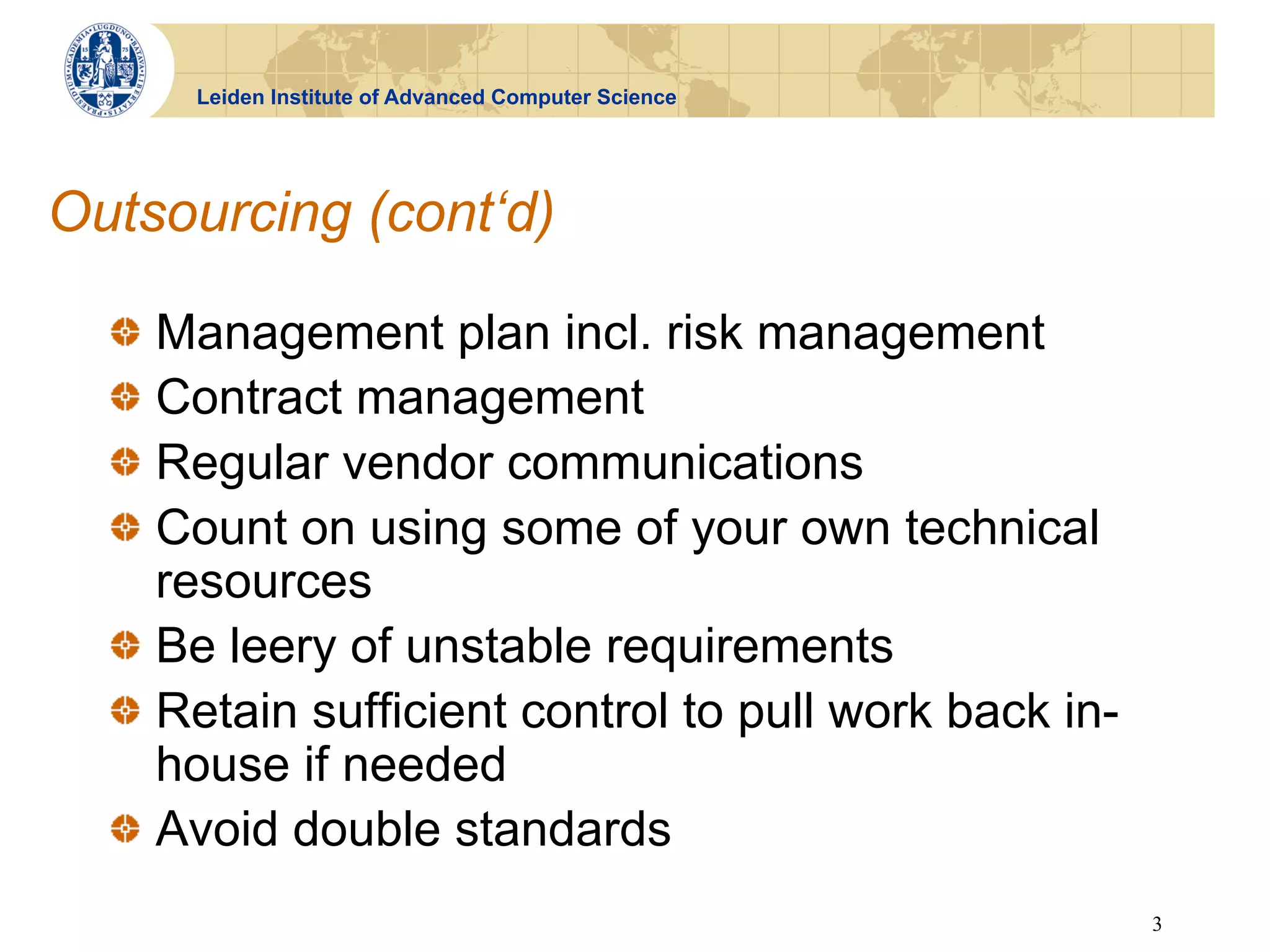 Leiden Institute of Advanced Computer Science




Outsourcing (cont‘d)

  !   Management plan incl. risk management
  !   Contract management
  !   Regular vendor communications
  !   Count on using some of your own technical
      resources
  !   Be leery of unstable requirements
  !   Retain sufficient control to pull work back in-
      house if needed
  !   Avoid double standards
                                                        3
 