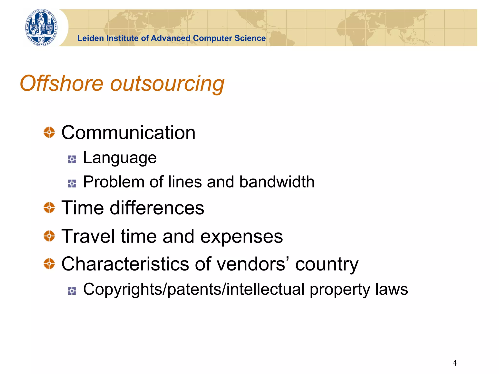 Leiden Institute of Advanced Computer Science




Offshore outsourcing

  !   Communication
     !    Language
     !    Problem of lines and bandwidth
  !   Time differences
  !   Travel time and expenses
  !   Characteristics of vendors’ country
     !    Copyrights/patents/intellectual property laws



                                                          4
 