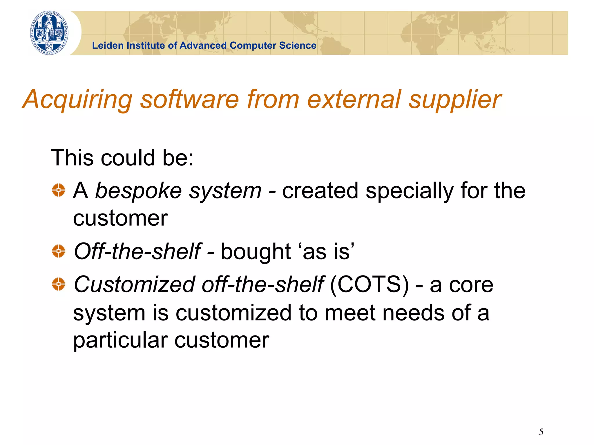 Leiden Institute of Advanced Computer Science




Acquiring software from external supplier

  This could be:
  !   A bespoke system - created specially for the
      customer
  !   Off-the-shelf - bought ‘as is’
  !   Customized off-the-shelf (COTS) - a core
      system is customized to meet needs of a
      particular customer


                                                      5
 