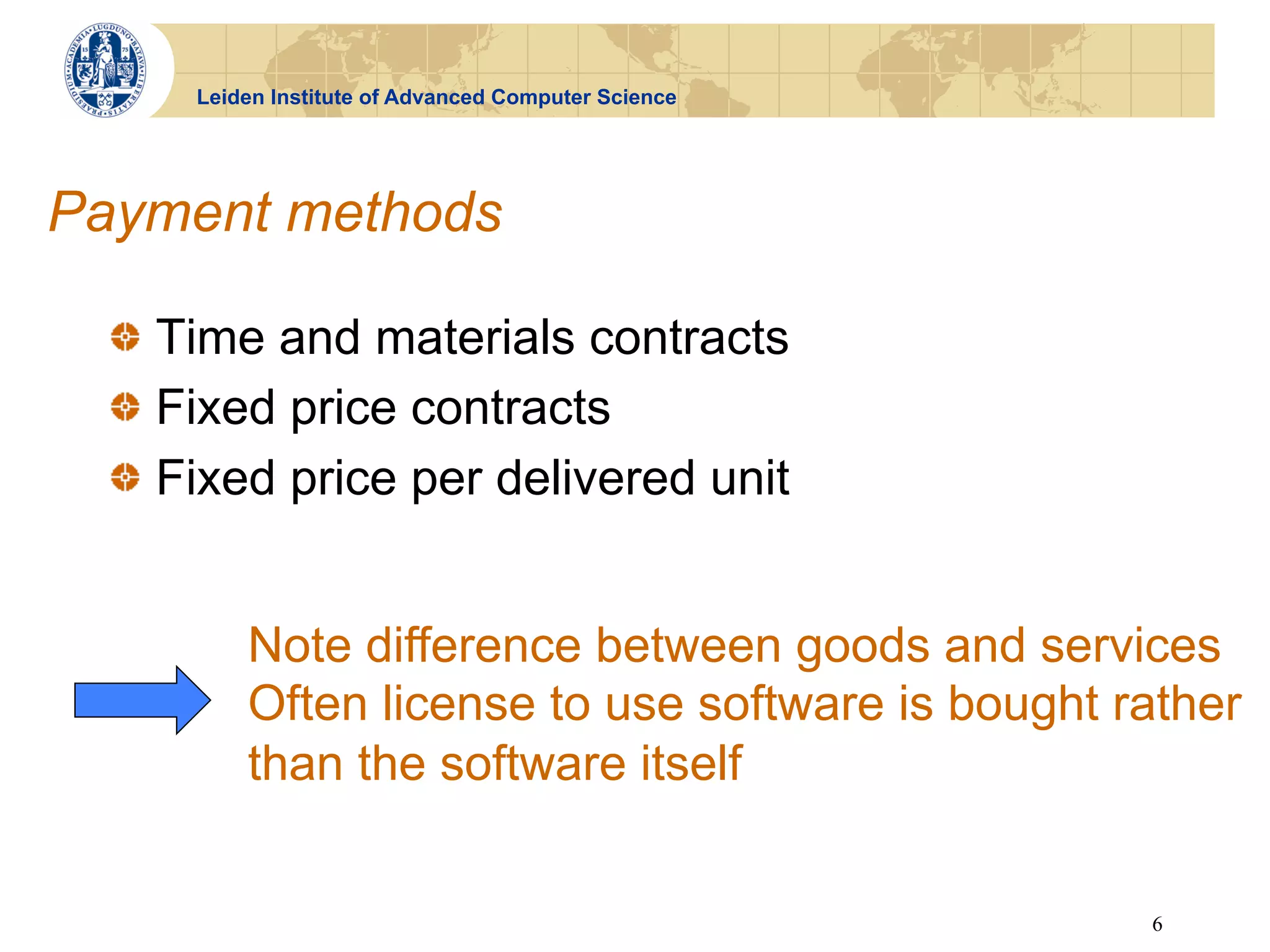 Leiden Institute of Advanced Computer Science




Payment methods

  !   Time and materials contracts
  !   Fixed price contracts
  !   Fixed price per delivered unit


          Note difference between goods and services
          Often license to use software is bought rather
          than the software itself


                                                      6
 