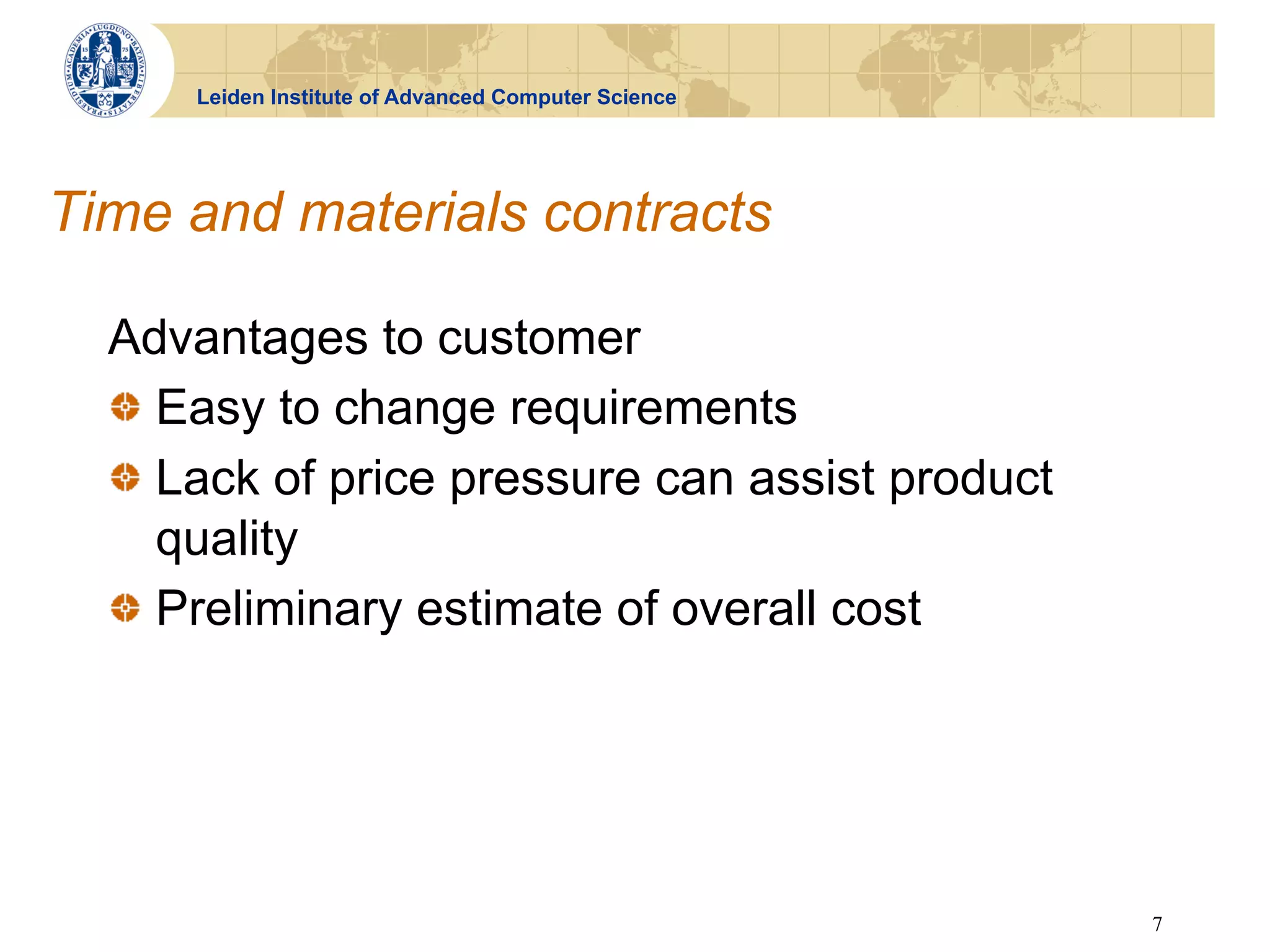 Leiden Institute of Advanced Computer Science




Time and materials contracts

  Advantages to customer
  !   Easy to change requirements
  !   Lack of price pressure can assist product
      quality
  !   Preliminary estimate of overall cost




                                                      7
 