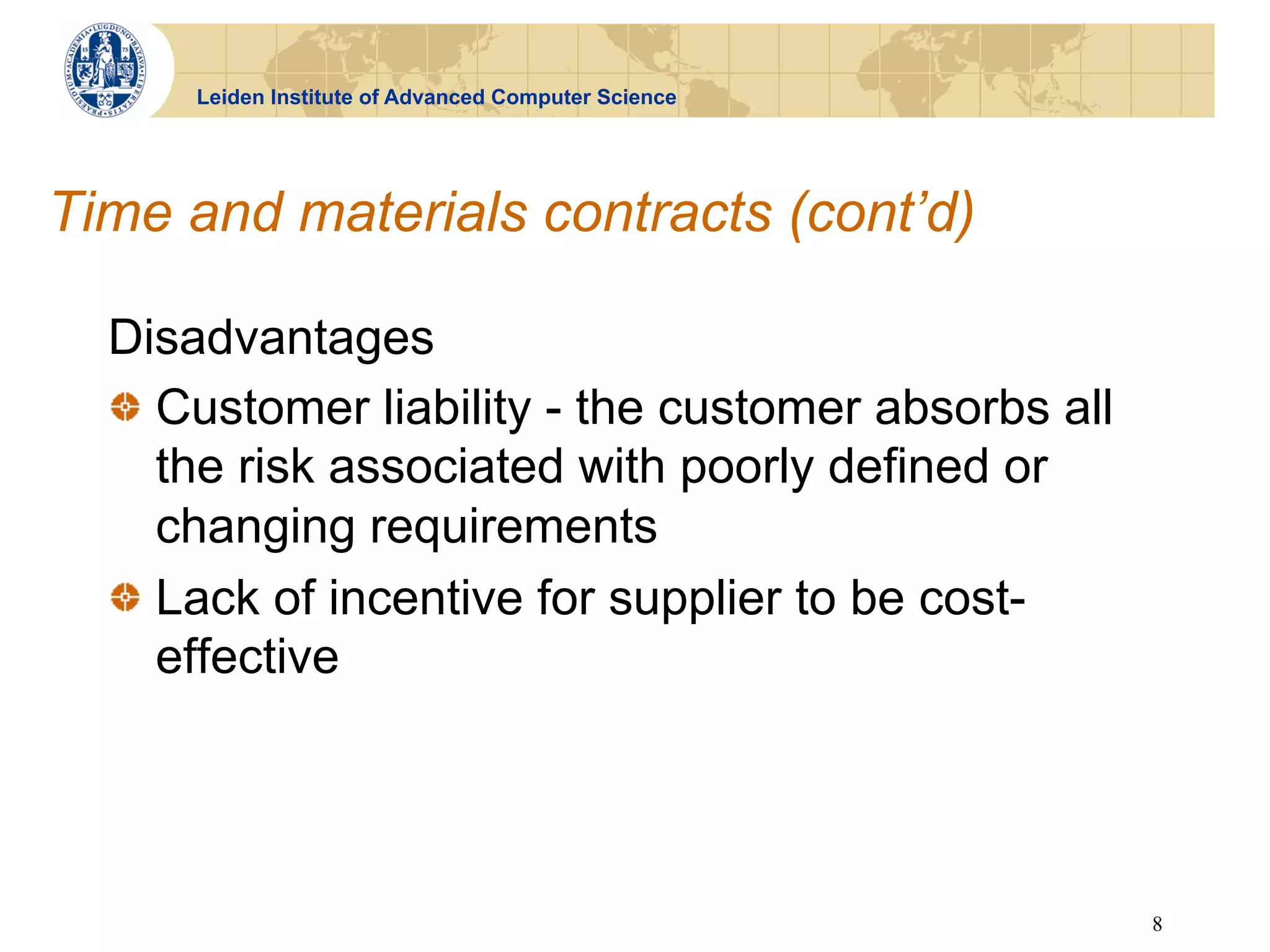 Leiden Institute of Advanced Computer Science




Time and materials contracts (cont’d)

  Disadvantages
  !   Customer liability - the customer absorbs all
      the risk associated with poorly defined or
      changing requirements
  !   Lack of incentive for supplier to be cost-
      effective




                                                      8
 