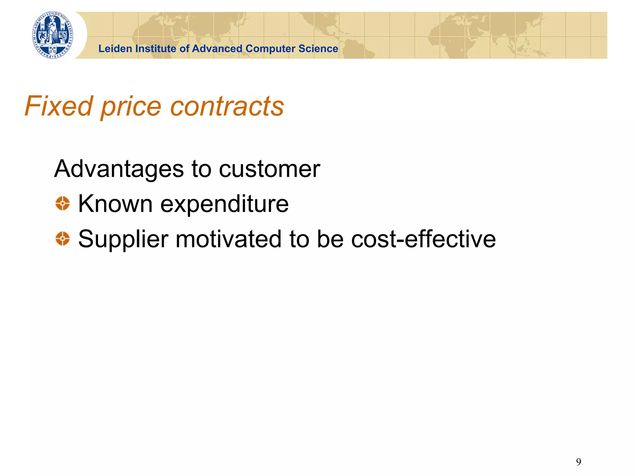 Leiden Institute of Advanced Computer Science




Fixed price contracts

  Advantages to customer
  !   Known expenditure
  !   Supplier motivated to be cost-effective




                                                      9
 
