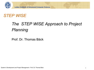 Leiden Institute of Advanced Computer Science




   STEP WISE

                The STEP WISE Approach to Project
                Planning

                Prof. Dr. Thomas Bäck




System‘s Development and Project Management - Prof. Dr. Thomas Bäck   1
 