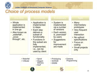 Leiden Institute of Advanced Computer Science


Choice of process models
     One-Shot                 Incremental               Evolutionary                  Agile

  •  Whole                  •  Application is         •  System is           •  Many
     application is            implemented               implemented            intermediary
     implemented               in steps                  via a number           prototypes
     in one go              •  Each step                 of versions         •  Very frequent
  •  Also known as             delivers a             •  Each version           user
     „waterfall“,              subset of                 is „exercised“         interaction
     „once-                    functionality             by users            •  No upfront
     through“, etc.         •  Functions in           •  Suggestions            specifications
                               the subset are            for                 •  Focus on
                               fully                     improvement            coding
                               implemented,              are made            •  Small projects
                               i.e., can be                                     only
                               used by client


             •  Waterfall        •  Spiral       •  Prototyping      •  Extreme
             •  V-Model          •  Staged-      •  SCRUM               Programming
                                    Delivery     •  DSDM
                                 •  RUP
             One-Shot            Incremental     Evolutionary        Agile
                                                                                              10
 