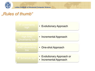 Leiden Institute of Advanced Computer Science



„Rules of thumb“

           IF Uncertainty
               high                 •  Evolutionary Approach


           IF Complexity
             high AND               •  Incremental Approach
          Uncertainty low

        IF Complexity low
         AND Uncertainty •  One-shot Approach
              low

                                    •  Evolutionary Approach or
         IF Schedule tight
                                    •  Incremental Approach
 
