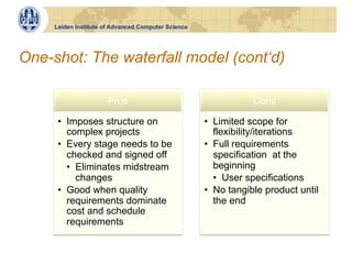 Leiden Institute of Advanced Computer Science




One-shot: The waterfall model (cont‘d)

                       Pros                                     Cons

      •  Imposes structure on                        •  Limited scope for
         complex projects                               flexibility/iterations
      •  Every stage needs to be                     •  Full requirements
         checked and signed off                         specification at the
         •  Eliminates midstream                        beginning
            changes                                     •  User specifications
      •  Good when quality                           •  No tangible product until
         requirements dominate                          the end
         cost and schedule
         requirements
 