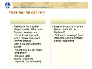 Leiden Institute of Advanced Computer Science


Incremental delivery

                 Pros                                          Cons

 •  Feedback from earlier                          •  Loss of economy of scale
    stages used in later ones                         (some costs will be
 •  Shorter development                               repeated)
    thresholds (important                          •  „Software breakage“ (later
    when requirements are                             increments might change
    likely to change)                                 earlier increments)
 •  User gets some benefits
    earlier
 •  Project may be put aside
    temporarily
 •  Reduces „gold-
    plating“ (features
    requested but not used)
 