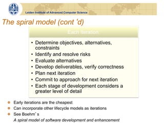 Leiden Institute of Advanced Computer Science



The spiral model (cont d)
                                        Each Iteration:

              •  Determine objectives, alternatives,
                 constraints
              •  Identify and resolve risks
              •  Evaluate alternatives
              •  Develop deliverables, verify correctness
              •  Plan next iteration
              •  Commit to approach for next iteration
              •  Each stage of development considers a
                 greater level of detail

 !   Early iterations are the cheapest
 !   Can incorporate other lifecycle models as iterations
 !   See Boehm s
     A spiral model of software development and enhancement
 