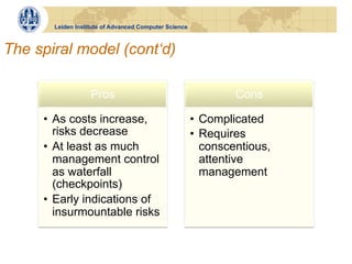 Leiden Institute of Advanced Computer Science



The spiral model (cont‘d)

                   Pros                                         Cons

     •  As costs increase,                             •  Complicated
        risks decrease                                 •  Requires
     •  At least as much                                  conscentious,
        management control                                attentive
        as waterfall                                      management
        (checkpoints)
     •  Early indications of
        insurmountable risks
 