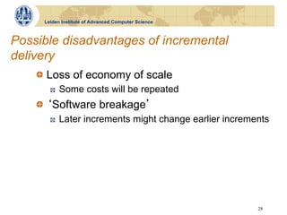 Leiden Institute of Advanced Computer Science



Possible disadvantages of incremental
delivery
    !   Loss of economy of scale
       !    Some costs will be repeated
    !   Software breakage
       !    Later increments might change earlier increments




                                                         28
 