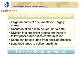 Leiden Institute of Advanced Computer Science


Motivation
     Perceived disadvantages of structure methods

    •  Large amounts of documentation, largely
       unread
    •  Documentation has to be kept up-to-date
    •  Division into specialist groups and need to
       follow procedures stifles communication
    •  Users can be excluded from decision process
    •  Long lead times to deliver anything

           The Answer: Evolutionary Methods?
 