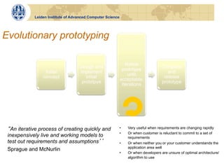 Leiden Institute of Advanced Computer Science




Evolutionary prototyping

                                                               Refine
                                   Design and                                        Complete
                                                             prototype
                 Initial           implement                                            and
                                                                until
                concept               initial                                         release
                                                            acceptable:
                                    prototpye                                        prototype
                                                             Iterations




  An iterative process of creating quickly and              •    Very useful when requirements are changing rapidly
                                                            •    Or when customer is reluctant to commit to a set of
 inexpensively live and working models to                        requirements
 test out requirements and assumptions                      •    Or when neither you or your customer understands the
                                                                 application area well
 Sprague and McNurlin
                                                            •    Or when developers are unsure of optimal architecture/
                                                                 algorithm to use
 
