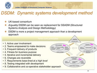Leiden Institute of Advanced Computer Science


DSDM: Dynamic systems development method
     !   UK-based consortium
     !   Arguably DSDM can be seen as replacement for SSADM (Structured
         Systems Analysis and Design Methodology)
     !   DSDM is more a project management approach than a development
         approach
                                                Nine core principles                                     feasibility

                                                                                                     business study

•    1. Active user involvement                               agree schedule                                                            implement

•    2. Teams empowered to make decisions          create
                                                                functional model    identify                               review       implementation     train
                                                   functional                       functional
•    3. Frequent delivery of products              prototype
                                                                 iteration
                                                                                    prototype
                                                                                                                           business                        users

                                                                                                                                  user approval and user
•    4. Fitness for business purpose                             review prototype                                                       guidelines


•    5. Iterative and incremental delivery
•    6. Changes are reversible                                                                       identify design
                                                                                                        prototype

•    7. Requirements base-lined at a high level                                     agree              design/build
                                                                                                                            review
                                                                                                                             design
                                                                                    schedule           iteration
•    8. Testing integrated with development                                                                                 prototype

                                                                                                 create design prototype
•    9. Collaborative and co-operative stakeholder approach
                                                                                                                                           34
 