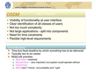 Leiden Institute of Advanced Computer Science



DSDM                                  Key indicators

•    Visibility of functionality at user interface
•    Clear identification of all classes of users
•    Not too much complexity
•    Not large applications - split into components
•    Need for time constraints
•    Flexible high-level requirements


Time-Boxing:
!   Time-box fixed deadline by which something has to be delivered
!   Typically two to six weeks
!   MoSCoW priorities
       !    Must have - essential
       !    Should have - very important, but system could operate without
       !    Could have
       !    Want (won t have) - but probably won t get!
 