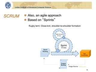 Leiden Institute of Advanced Computer Science
                                                           !"#$%&'$()*+',,$-$!"#".$/+)01$234$5167)7+28$()*+',,$9



SCRUM         !   Also, an agile approach
                   !"#"$%&'()*%+,-%.*/0(0'+1%2(3'455%63,7(31
                   /+)01$&2,$373'$6)',+)7;'4$)*8',$234$6)2+:7+',$6)*<7473=$:&'$;2,7+$,':06"$%&*,'$2)'$:&'$4'>73'
              !   Based on Sprints
                   >*)$:&'$%'21?$:&'$/+)01@2,:')$234$()*40+:$AB3')?$:&'$:&)''$+'3:)28$1'':73=$:C6',$2,$:&'
                     6823373=$1'':73=?$:&'$D278C$/+)01$234$:&'$/6)73:$)'<7'B?$2,$B'88$2,$:&'$)'E07)'4$;2,7+$2
                     321'8C$:&'$()*40+:$F2+G8*=?$:&'$/6)73:$F2+G8*=$234$:&'$F0)34*B3$+&2):$HI37;')=?$!JJKL"
                    Rugby term: Close-knit, shoulder-to-shoulder formation




                                                                          Image Source: Stettina.org

                                                     !""#$%&'%()*+,-+./0+12+4&)20$$                 36
 