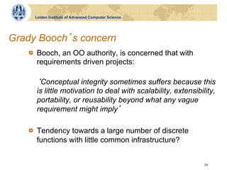 Leiden Institute of Advanced Computer Science




Grady Booch s concern
   !   Booch, an OO authority, is concerned that with
       requirements driven projects:

       Conceptual integrity sometimes suffers because this
     is little motivation to deal with scalability, extensibility,
     portability, or reusability beyond what any vague
     requirement might imply

   !   Tendency towards a large number of discrete
       functions with little common infrastructure?


                                                              39
 