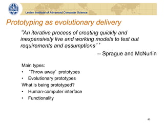 Leiden Institute of Advanced Computer Science



Prototyping as evolutionary delivery
     An iterative process of creating quickly and
    inexpensively live and working models to test out
    requirements and assumptions
                                     -- Sprague and McNurlin

    Main types:
    •  Throw away prototypes
    •  Evolutionary prototypes
    What is being prototyped?
    •  Human-computer interface
    •  Functionality



                                                        40
 