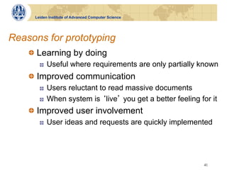 Leiden Institute of Advanced Computer Science




Reasons for prototyping
    !   Learning by doing
       !    Useful where requirements are only partially known
    !   Improved communication
       !    Users reluctant to read massive documents
       !    When system is live you get a better feeling for it
    !   Improved user involvement
       !    User ideas and requests are quickly implemented




                                                           41
 