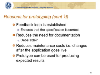 Leiden Institute of Advanced Computer Science




Reasons for prototyping (cont d)
    !   Feedback loop is established
       !    Ensures that the specification is correct
    !   Reduces the need for documentation
       !    Debatable?
    !   Reduces maintenance costs i.e. changes
        after the application goes live
    !   Prototype can be used for producing
        expected results

                                                        42
 