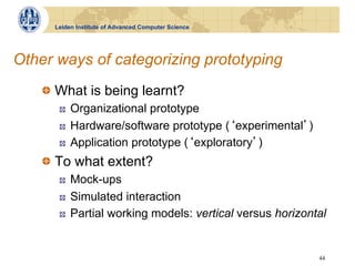 Leiden Institute of Advanced Computer Science




Other ways of categorizing prototyping
    !   What is being learnt?
       !    Organizational prototype
       !    Hardware/software prototype ( experimental )
       !    Application prototype ( exploratory )
    !   To what extent?
       !    Mock-ups
       !    Simulated interaction
       !    Partial working models: vertical versus horizontal


                                                            44
 