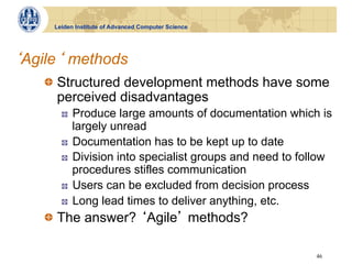 Leiden Institute of Advanced Computer Science




Agile methods
  !   Structured development methods have some
      perceived disadvantages
      !    Produce large amounts of documentation which is
           largely unread
      !    Documentation has to be kept up to date
      !    Division into specialist groups and need to follow
           procedures stifles communication
      !    Users can be excluded from decision process
      !    Long lead times to deliver anything, etc.
  !   The answer? Agile methods?

                                                         46
 