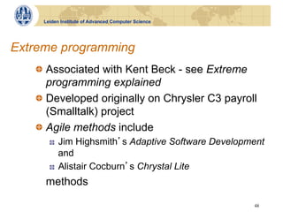 Leiden Institute of Advanced Computer Science




Extreme programming
   !   Associated with Kent Beck - see Extreme
       programming explained
   !   Developed originally on Chrysler C3 payroll
       (Smalltalk) project
   !   Agile methods include
       !    Jim Highsmith s Adaptive Software Development
            and
       !    Alistair Cocburn s Chrystal Lite
     methods

                                                      48
 