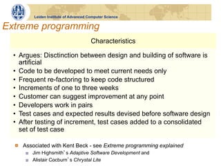 Leiden Institute of Advanced Computer Science


Extreme programming
                                         Characteristics

  •  Argues: Disctinction between design and building of software is
     artificial
  •  Code to be developed to meet current needs only
  •  Frequent re-factoring to keep code structured
  •  Increments of one to three weeks
  •  Customer can suggest improvement at any point
  •  Developers work in pairs
  •  Test cases and expected results devised before software design
  •  After testing of increment, test cases added to a consolidated
     set of test case

  !   Associated with Kent Beck - see Extreme programming explained
      !    Jim Highsmith s Adaptive Software Development and
      !    Alistair Cocburn s Chrystal Lite
 