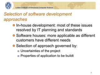 Leiden Institute of Advanced Computer Science



Selection of software development
approaches
    !   In-house development: most of these issues
        resolved by IT planning and standards
    !   Software houses: more applicable as different
        customers have different needs
    !   Selection of approach governed by:
       !    Uncertainties of the project
       !    Properties of application to be buildt



                                                     5
 