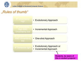 Leiden Institute of Advanced Computer Science



„Rules of thumb“
           IF Uncertainty
               high                 •  Evolutionary Approach


           IF Complexity
             high AND               •  Incremental Approach
          Uncertainty low

        IF Complexity low
         AND Uncertainty •  One-shot Approach
              low

                                    •  Evolutionary Approach or
         IF Schedule tight
                                    •  Incremental Approach


                                                          Students, be aware of
                                                          this in student projects !
 