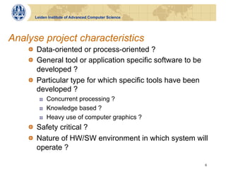 Leiden Institute of Advanced Computer Science




Analyse project characteristics
    !   Data-oriented or process-oriented ?
    !   General tool or application specific software to be
        developed ?
    !   Particular type for which specific tools have been
        developed ?
        !    Concurrent processing ?
        !    Knowledge based ?
        !    Heavy use of computer graphics ?
    !   Safety critical ?
    !   Nature of HW/SW environment in which system will
        operate ?

                                                              6
 