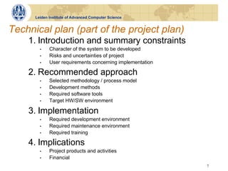 Leiden Institute of Advanced Computer Science


Technical plan (part of the project plan)
    1. Introduction and summary constraints
        •    Character of the system to be developed
        •    Risks and uncertainties of project
        •    User requirements concerning implementation

    2. Recommended approach
        •    Selected methodology / process model
        •    Development methods
        •    Required software tools
        •    Target HW/SW environment

    3. Implementation
        •    Required development environment
        •    Required maintenance environment
        •    Required training

    4. Implications
        •    Project products and activities
        •    Financial
                                                           7
 