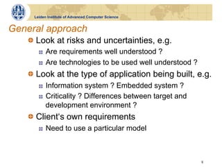 Leiden Institute of Advanced Computer Science


General approach
   !   Look at risks and uncertainties, e.g.
       !    Are requirements well understood ?
       !    Are technologies to be used well understood ?
   !   Look at the type of application being built, e.g.
       !    Information system ? Embedded system ?
       !    Criticality ? Differences between target and
            development environment ?
   !   Client‘s own requirements
       !    Need to use a particular model



                                                            8
 