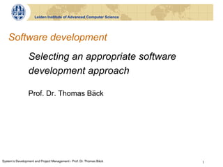 Leiden Institute of Advanced Computer Science




   Software development
                 Selecting an appropriate software
                 development approach

                 Prof. Dr. Thomas Bäck




System‘s Development and Project Management - Prof. Dr. Thomas Bäck   1
 