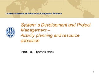 Leiden Institute of Advanced Computer Science



            System s Development and Project
            Management –
            Activity planning and resource
            allocation

            Prof. Dr. Thomas Bäck




                                                1
 