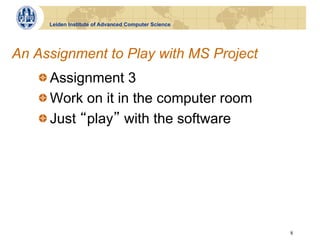 Leiden Institute of Advanced Computer Science




An Assignment to Play with MS Project
   !  Assignment 3
   !  Work on it in the computer room
   !  Just play with the software




                                                     8
 